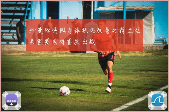 科曼称德佩身体状况改善对荷兰至关重要或将首发出战