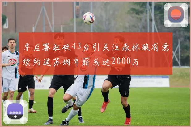 季后赛狂砍43分引关注森林狼有意续约道苏姆年薪或达2000万