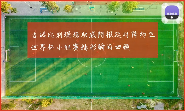 吉诺比利现场助威阿根廷对阵约旦世界杯小组赛精彩瞬间回顾