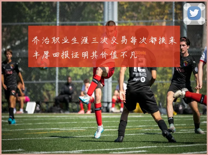 乔治职业生涯三次交易每次都换来丰厚回报证明其价值不凡