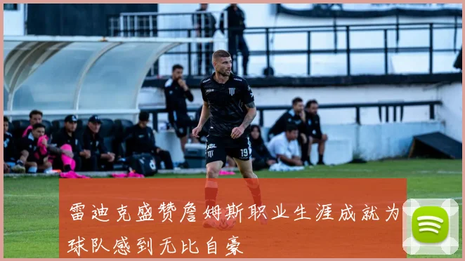 雷迪克盛赞詹姆斯职业生涯成就为球队感到无比自豪