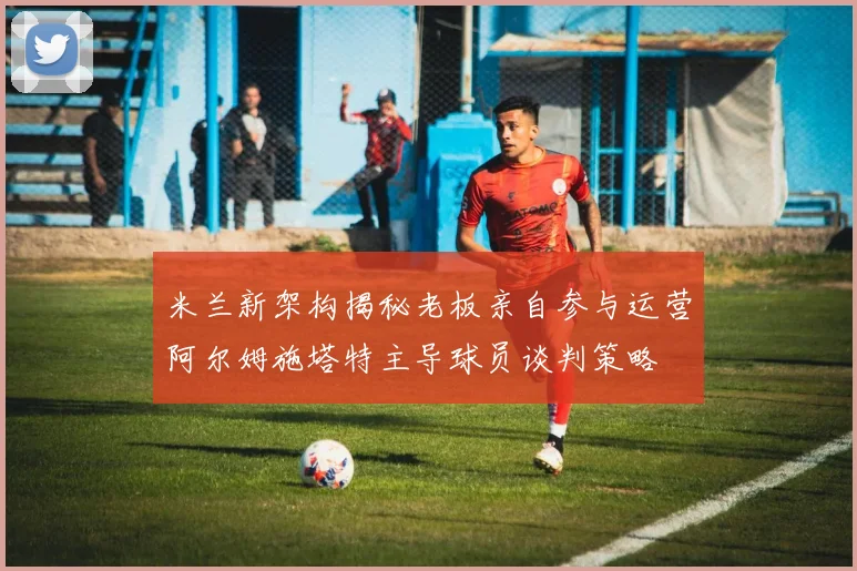 米兰新架构揭秘老板亲自参与运营阿尔姆施塔特主导球员谈判策略