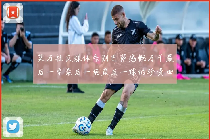 莱万社交媒体告别巴萨感慨万千最后一季最后一场最后一球的珍贵回忆
