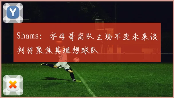 Shams：字母哥离队立场不变未来谈判将聚焦其理想球队