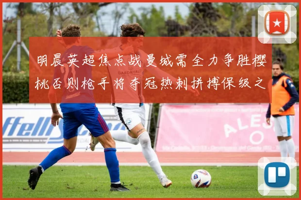 明晨英超焦点战曼城需全力争胜樱桃否则枪手将夺冠热刺拼搏保级之路