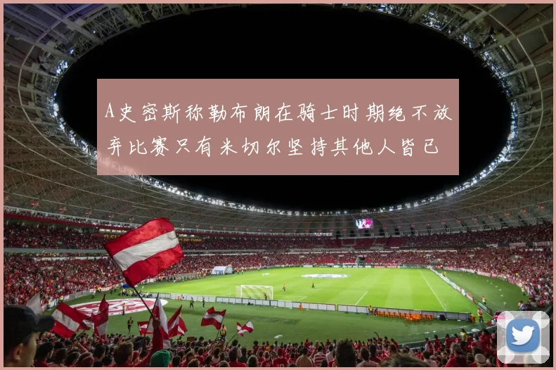 A史密斯称勒布朗在骑士时期绝不放弃比赛只有米切尔坚持其他人皆已放弃