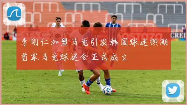 李刚仁加盟马竞引发韩国球迷热潮首家马竞球迷会正式成立
