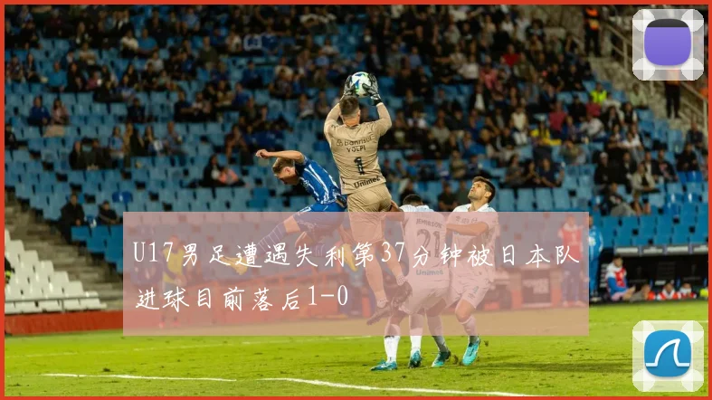 U17男足遭遇失利第37分钟被日本队进球目前落后1-0