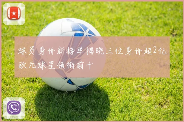球员身价新榜单揭晓三位身价超2亿欧元球星领衔前十