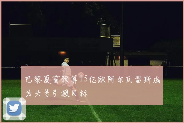 巴黎夏窗预算15亿欧阿尔瓦雷斯成为头号引援目标