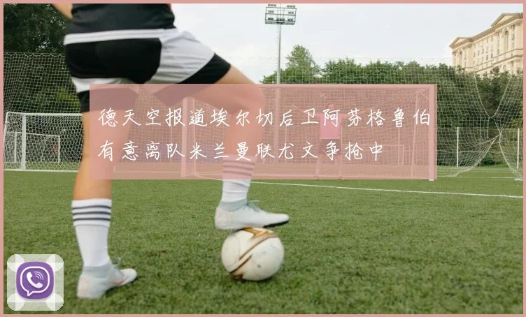 德天空报道埃尔切后卫阿芬格鲁伯有意离队米兰曼联尤文争抢中
