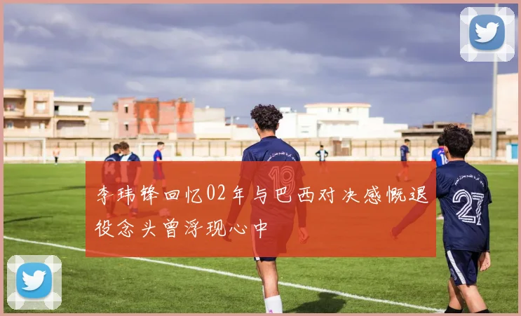 李玮锋回忆02年与巴西对决感慨退役念头曾浮现心中