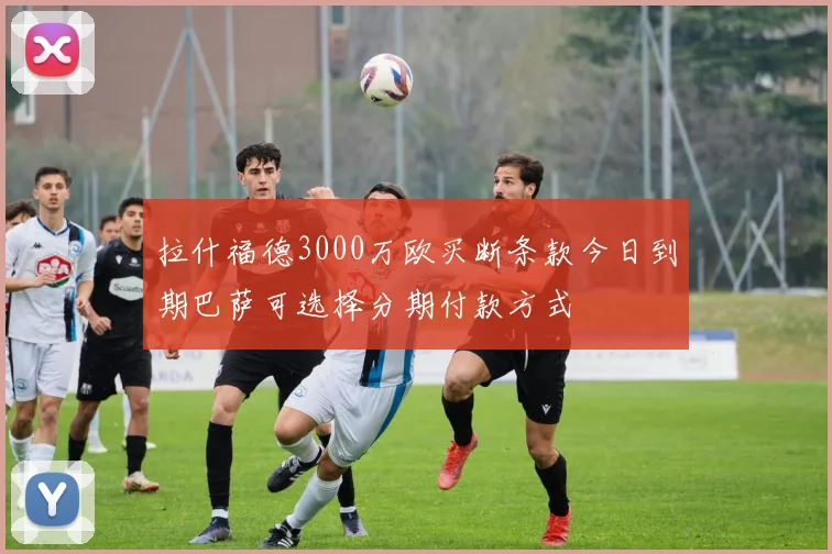拉什福德3000万欧买断条款今日到期巴萨可选择分期付款方式