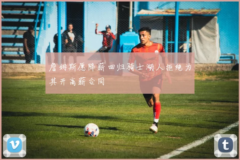 詹姆斯愿降薪回归骑士湖人拒绝为其开高薪合同