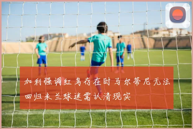 加利强调红鸟存在时马尔蒂尼无法回归米兰球迷需认清现实